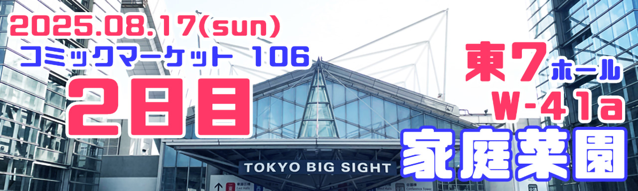 2025.08.17（日）　コミックマーケット106 2日目
東7ホール「W-41a 家庭菜園」