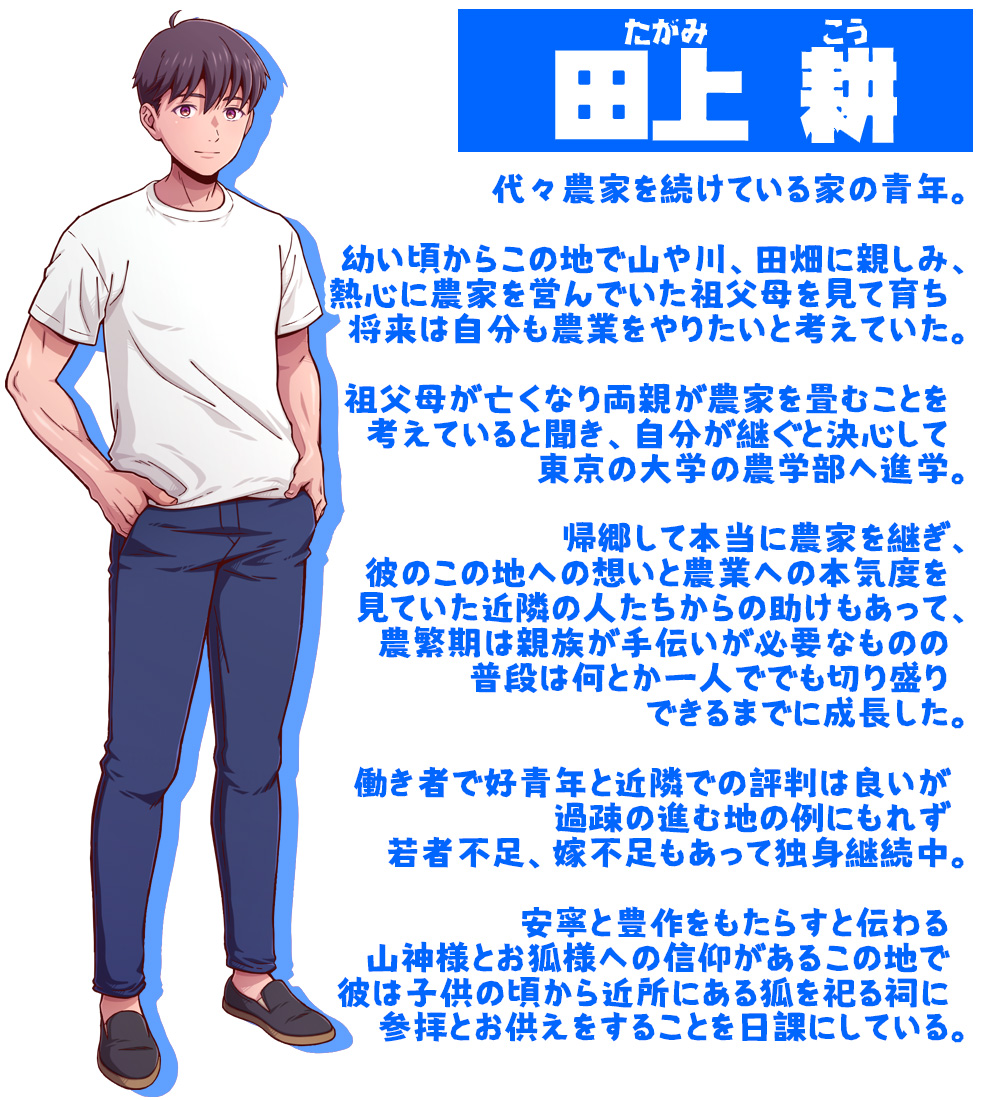 田上　耕（たがみ　こう）

代々農家を続けている家の青年。

幼い頃からこの地で山や川、田畑に親しみ、
熱心に農家を営んでいた祖父母を見て育ち　
将来は自分も農業をやりたいと考えていた。

祖父母が亡くなり両親が農家を畳むことを　
考えていると聞き、自分が継ぐと決心して　
東京の大学の農学部へ進学。

帰郷して本当に農家を継ぎ、
彼のこの地への想いと農業への本気度を　
見ていた近隣の人たちからの助けもあって、
農繁期は親族が手伝いが必要なものの　
普段は何とか一人ででも切り盛り　
できるまでに成長した。

働き者で好青年と近隣での評判は良いが　
過疎の進む地の例にもれず　
若者不足、嫁不足もあって独身継続中。

安寧と豊作をもたらすと伝わる　
山神様とお狐様への信仰があるこの地で　
彼は子供の頃から近所にある狐を祀る祠に　
参拝とお供えをすることを日課にしている。

