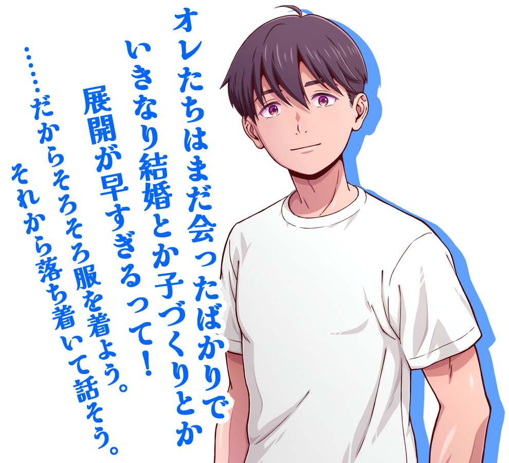 オレたちはまだ会ったばかりで
いきなり結婚とか子づくりとか
展開が早すぎるって！

……だからそろそろ服を着よう。
それから落ち着いて話そう。